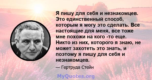 Я пишу для себя и незнакомцев. Это единственный способ, которым я могу это сделать. Все настоящие для меня, все тоже мне похожи на кого -то еще. Никто из них, которого я знаю, не может захотеть это знать, и поэтому я