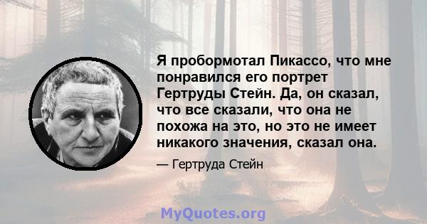 Я пробормотал Пикассо, что мне понравился его портрет Гертруды Стейн. Да, он сказал, что все сказали, что она не похожа на это, но это не имеет никакого значения, сказал она.