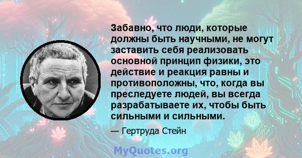 Забавно, что люди, которые должны быть научными, не могут заставить себя реализовать основной принцип физики, это действие и реакция равны и противоположны, что, когда вы преследуете людей, вы всегда разрабатываете их,