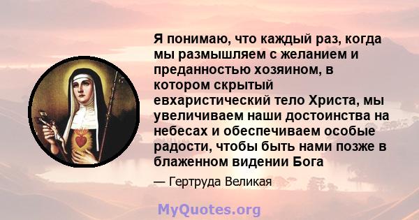 Я понимаю, что каждый раз, когда мы размышляем с желанием и преданностью хозяином, в котором скрытый евхаристический тело Христа, мы увеличиваем наши достоинства на небесах и обеспечиваем особые радости, чтобы быть нами 