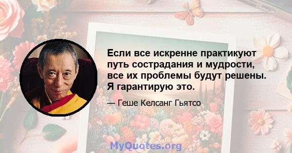 Если все искренне практикуют путь сострадания и мудрости, все их проблемы будут решены. Я гарантирую это.