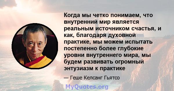 Когда мы четко понимаем, что внутренний мир является реальным источником счастья, и как, благодаря духовной практике, мы можем испытать постепенно более глубокие уровни внутреннего мира, мы будем развивать огромный