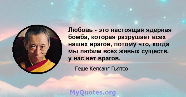 Любовь - это настоящая ядерная бомба, которая разрушает всех наших врагов, потому что, когда мы любим всех живых существ, у нас нет врагов.