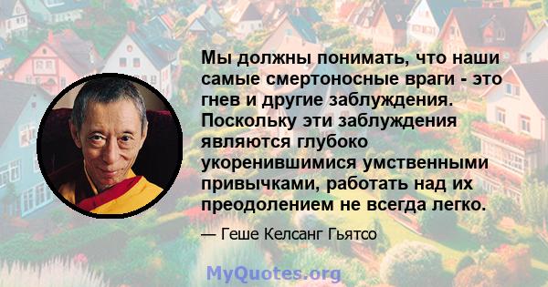 Мы должны понимать, что наши самые смертоносные враги - это гнев и другие заблуждения. Поскольку эти заблуждения являются глубоко укоренившимися умственными привычками, работать над их преодолением не всегда легко.