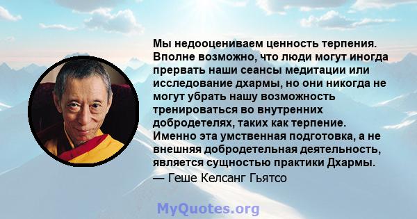 Мы недооцениваем ценность терпения. Вполне возможно, что люди могут иногда прервать наши сеансы медитации или исследование дхармы, но они никогда не могут убрать нашу возможность тренироваться во внутренних