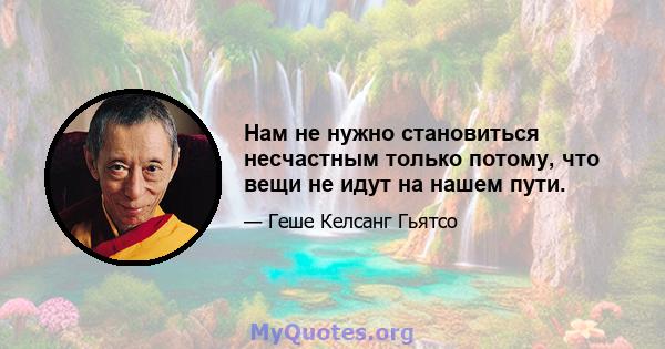 Нам не нужно становиться несчастным только потому, что вещи не идут на нашем пути.