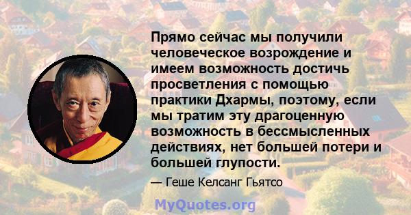 Прямо сейчас мы получили человеческое возрождение и имеем возможность достичь просветления с помощью практики Дхармы, поэтому, если мы тратим эту драгоценную возможность в бессмысленных действиях, нет большей потери и