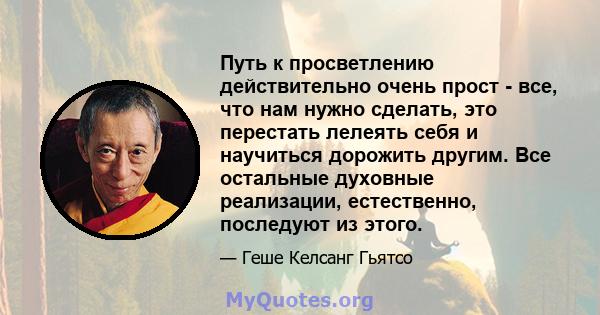 Путь к просветлению действительно очень прост - все, что нам нужно сделать, это перестать лелеять себя и научиться дорожить другим. Все остальные духовные реализации, естественно, последуют из этого.