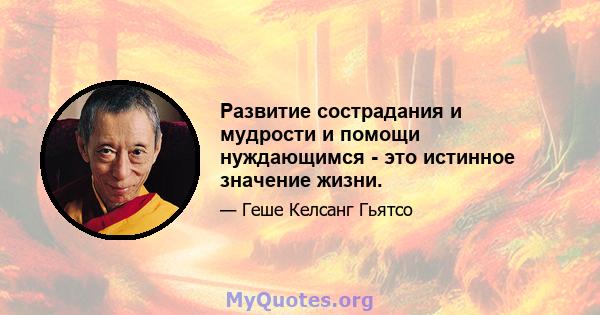 Развитие сострадания и мудрости и помощи нуждающимся - это истинное значение жизни.