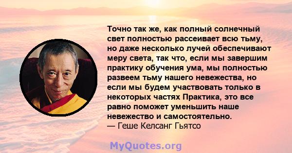 Точно так же, как полный солнечный свет полностью рассеивает всю тьму, но даже несколько лучей обеспечивают меру света, так что, если мы завершим практику обучения ума, мы полностью развеем тьму нашего невежества, но