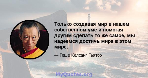 Только создавая мир в нашем собственном уме и помогая другим сделать то же самое, мы надеемся достичь мира в этом мире.