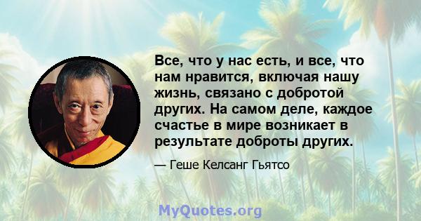 Все, что у нас есть, и все, что нам нравится, включая нашу жизнь, связано с добротой других. На самом деле, каждое счастье в мире возникает в результате доброты других.