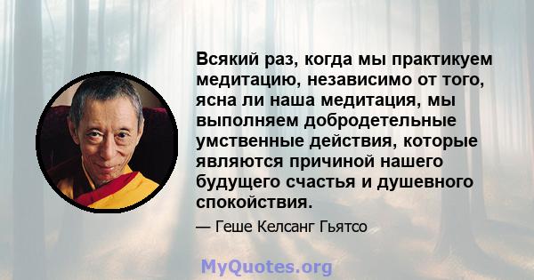 Всякий раз, когда мы практикуем медитацию, независимо от того, ясна ли наша медитация, мы выполняем добродетельные умственные действия, которые являются причиной нашего будущего счастья и душевного спокойствия.