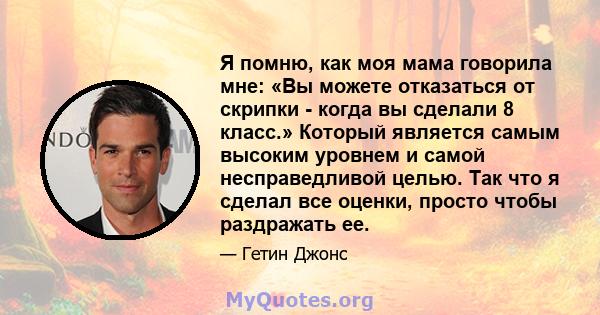 Я помню, как моя мама говорила мне: «Вы можете отказаться от скрипки - когда вы сделали 8 класс.» Который является самым высоким уровнем и самой несправедливой целью. Так что я сделал все оценки, просто чтобы раздражать 