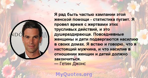 Я рад быть частью кампании этой женской помощи - статистика пугает. Я провел время с жертвами этих трусливых действий, и это душераздирающе. Повседневные женщины и дети подвергаются насилию в своих домах. Я встаю и