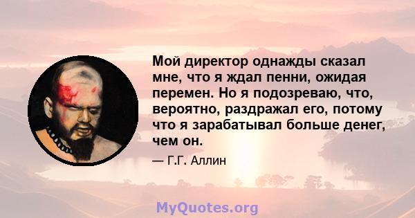 Мой директор однажды сказал мне, что я ждал пенни, ожидая перемен. Но я подозреваю, что, вероятно, раздражал его, потому что я зарабатывал больше денег, чем он.