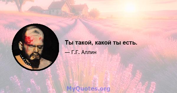 Ты такой, какой ты есть.