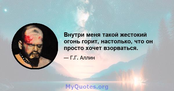 Внутри меня такой жестокий огонь горит, настолько, что он просто хочет взорваться.