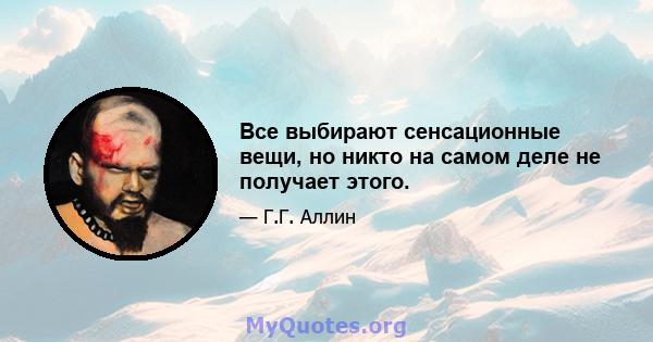 Все выбирают сенсационные вещи, но никто на самом деле не получает этого.