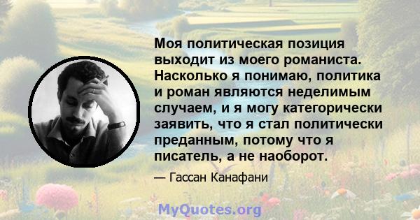 Моя политическая позиция выходит из моего романиста. Насколько я понимаю, политика и роман являются неделимым случаем, и я могу категорически заявить, что я стал политически преданным, потому что я писатель, а не