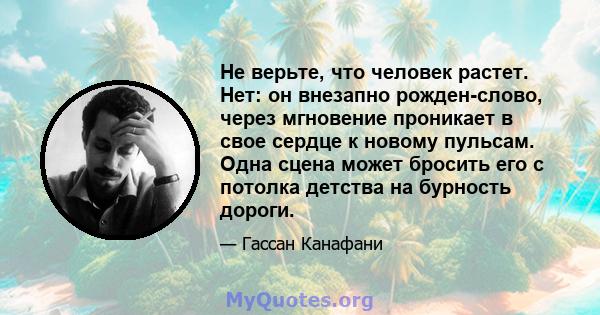 Не верьте, что человек растет. Нет: он внезапно рожден-слово, через мгновение проникает в свое сердце к новому пульсам. Одна сцена может бросить его с потолка детства на бурность дороги.