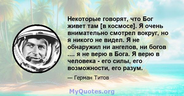 Некоторые говорят, что Бог живет там [в космосе]. Я очень внимательно смотрел вокруг, но я никого не видел. Я не обнаружил ни ангелов, ни богов .... я не верю в Бога. Я верю в человека - его силы, его возможности, его