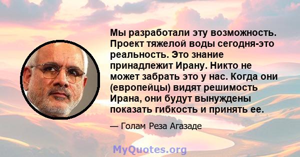 Мы разработали эту возможность. Проект тяжелой воды сегодня-это реальность. Это знание принадлежит Ирану. Никто не может забрать это у нас. Когда они (европейцы) видят решимость Ирана, они будут вынуждены показать