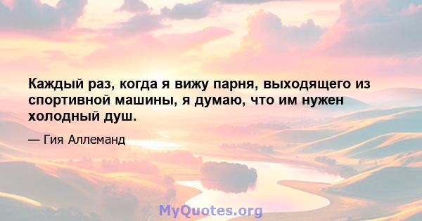 Каждый раз, когда я вижу парня, выходящего из спортивной машины, я думаю, что им нужен холодный душ.