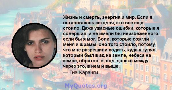 Жизнь и смерть, энергия и мир. Если я остановлюсь сегодня, это все еще стоило. Даже ужасные ошибки, которые я совершил, и не имели бы неизбеженного, если бы я мог. Боли, которые сожгли меня и шрамы, оно того стоило,