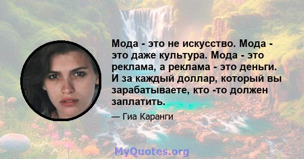 Мода - это не искусство. Мода - это даже культура. Мода - это реклама, а реклама - это деньги. И за каждый доллар, который вы зарабатываете, кто -то должен заплатить.