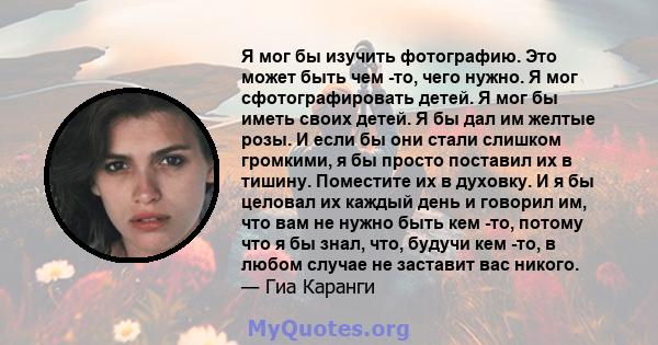 Я мог бы изучить фотографию. Это может быть чем -то, чего нужно. Я мог сфотографировать детей. Я мог бы иметь своих детей. Я бы дал им желтые розы. И если бы они стали слишком громкими, я бы просто поставил их в тишину. 