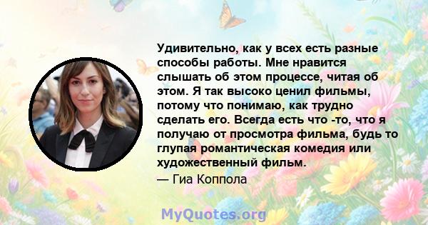 Удивительно, как у всех есть разные способы работы. Мне нравится слышать об этом процессе, читая об этом. Я так высоко ценил фильмы, потому что понимаю, как трудно сделать его. Всегда есть что -то, что я получаю от