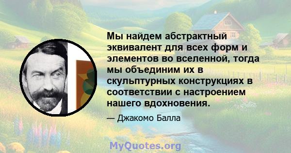 Мы найдем абстрактный эквивалент для всех форм и элементов во вселенной, тогда мы объединим их в скульптурных конструкциях в соответствии с настроением нашего вдохновения.