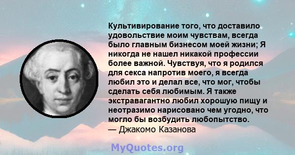 Культивирование того, что доставило удовольствие моим чувствам, всегда было главным бизнесом моей жизни; Я никогда не нашел никакой профессии более важной. Чувствуя, что я родился для секса напротив моего, я всегда