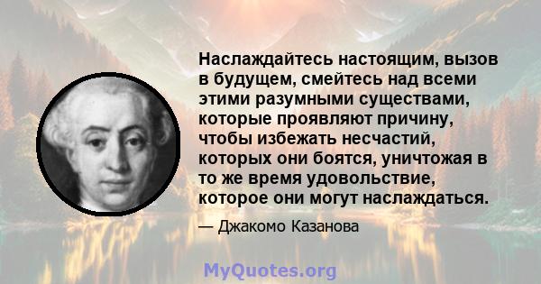 Наслаждайтесь настоящим, вызов в будущем, смейтесь над всеми этими разумными существами, которые проявляют причину, чтобы избежать несчастий, которых они боятся, уничтожая в то же время удовольствие, которое они могут