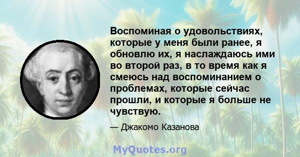 Воспоминая о удовольствиях, которые у меня были ранее, я обновлю их, я наслаждаюсь ими во второй раз, в то время как я смеюсь над воспоминанием о проблемах, которые сейчас прошли, и которые я больше не чувствую.