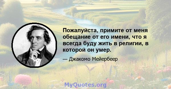 Пожалуйста, примите от меня обещание от его имени, что я всегда буду жить в религии, в которой он умер.