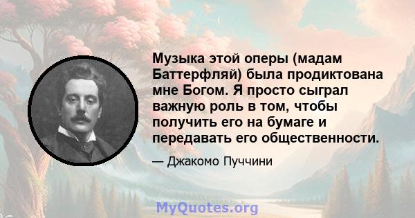 Музыка этой оперы (мадам Баттерфляй) была продиктована мне Богом. Я просто сыграл важную роль в том, чтобы получить его на бумаге и передавать его общественности.