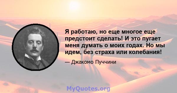 Я работаю, но еще многое еще предстоит сделать! И это пугает меня думать о моих годах. Но мы идем, без страха или колебания!