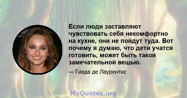 Если люди заставляют чувствовать себя некомфортно на кухне, они не пойдут туда. Вот почему я думаю, что дети учатся готовить, может быть такой замечательной вещью.