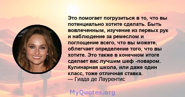 Это помогает погрузиться в то, что вы потенциально хотите сделать. Быть вовлеченным, изучение из первых рук и наблюдение за ремеслом и поглощение всего, что вы можете, облегчает определение того, что вы хотите. Это