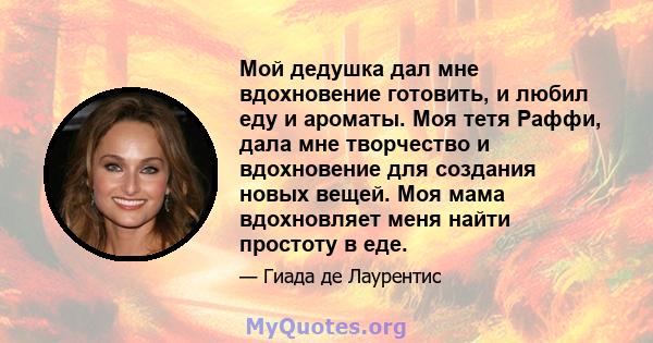 Мой дедушка дал мне вдохновение готовить, и любил еду и ароматы. Моя тетя Раффи, дала мне творчество и вдохновение для создания новых вещей. Моя мама вдохновляет меня найти простоту в еде.