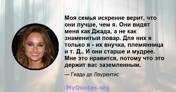 Моя семья искренне верит, что они лучше, чем я. Они видят меня как Джада, а не как знаменитый повар. Для них я только я - их внучка, племянница и т. Д., И они старше и мудрее. Мне это нравится, потому что это держит вас 