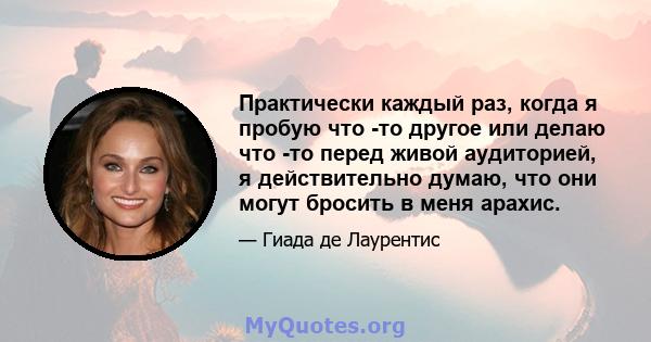 Практически каждый раз, когда я пробую что -то другое или делаю что -то перед живой аудиторией, я действительно думаю, что они могут бросить в меня арахис.