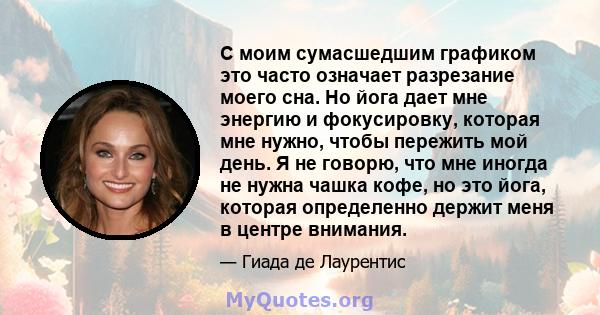 С моим сумасшедшим графиком это часто означает разрезание моего сна. Но йога дает мне энергию и фокусировку, которая мне нужно, чтобы пережить мой день. Я не говорю, что мне иногда не нужна чашка кофе, но это йога,