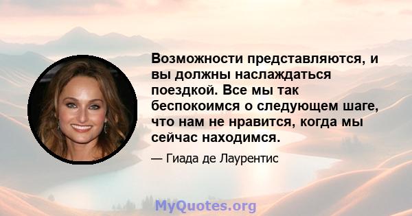 Возможности представляются, и вы должны наслаждаться поездкой. Все мы так беспокоимся о следующем шаге, что нам не нравится, когда мы сейчас находимся.