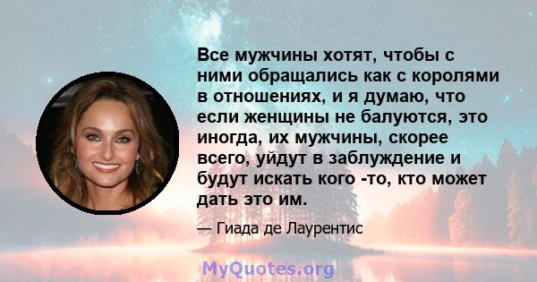 Все мужчины хотят, чтобы с ними обращались как с королями в отношениях, и я думаю, что если женщины не балуются, это иногда, их мужчины, скорее всего, уйдут в заблуждение и будут искать кого -то, кто может дать это им.