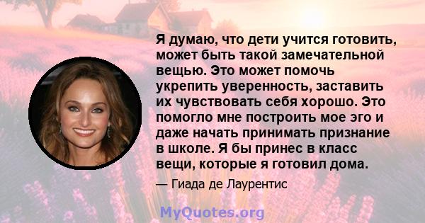 Я думаю, что дети учится готовить, может быть такой замечательной вещью. Это может помочь укрепить уверенность, заставить их чувствовать себя хорошо. Это помогло мне построить мое эго и даже начать принимать признание в 