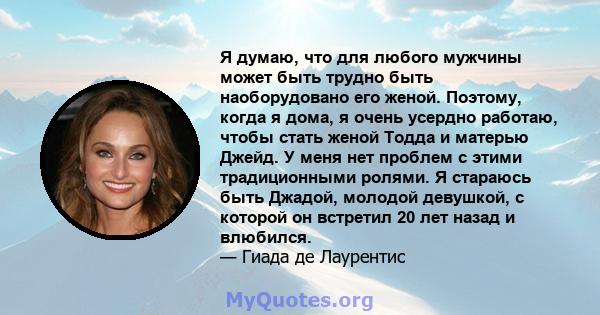 Я думаю, что для любого мужчины может быть трудно быть наоборудовано его женой. Поэтому, когда я дома, я очень усердно работаю, чтобы стать женой Тодда и матерью Джейд. У меня нет проблем с этими традиционными ролями. Я 