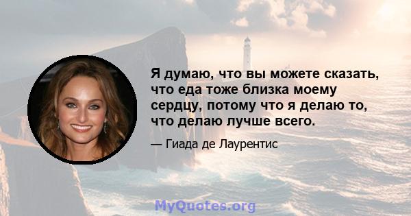 Я думаю, что вы можете сказать, что еда тоже близка моему сердцу, потому что я делаю то, что делаю лучше всего.